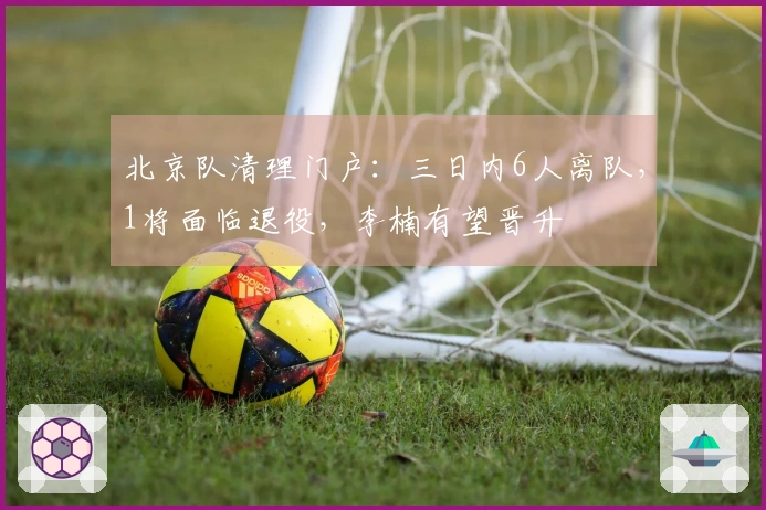 北京队清理门户：三日内6人离队，1将面临退役，李楠有望晋升
